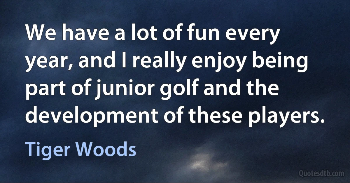 We have a lot of fun every year, and I really enjoy being part of junior golf and the development of these players. (Tiger Woods)