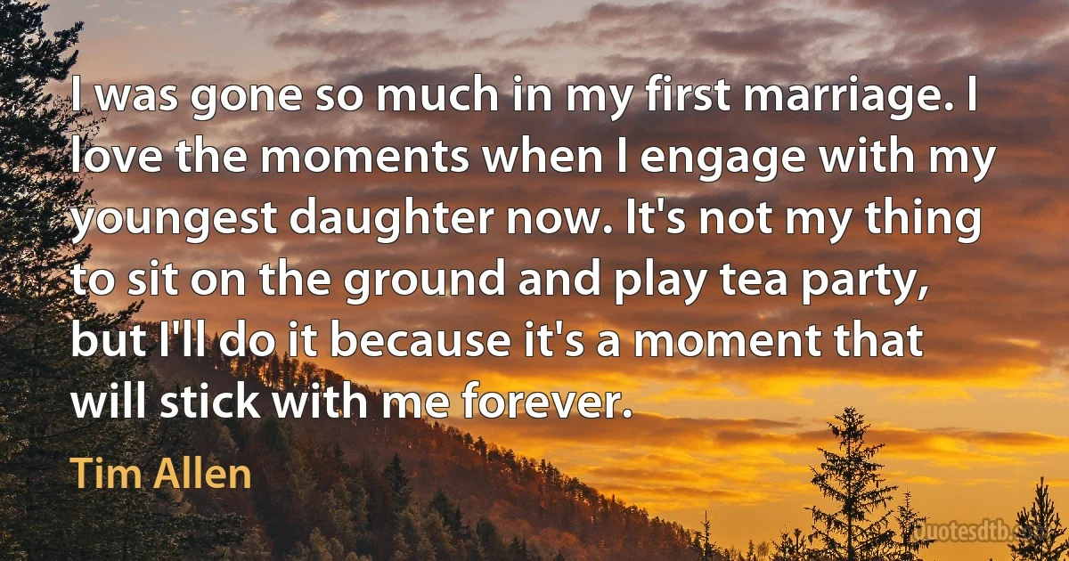 I was gone so much in my first marriage. I love the moments when I engage with my youngest daughter now. It's not my thing to sit on the ground and play tea party, but I'll do it because it's a moment that will stick with me forever. (Tim Allen)