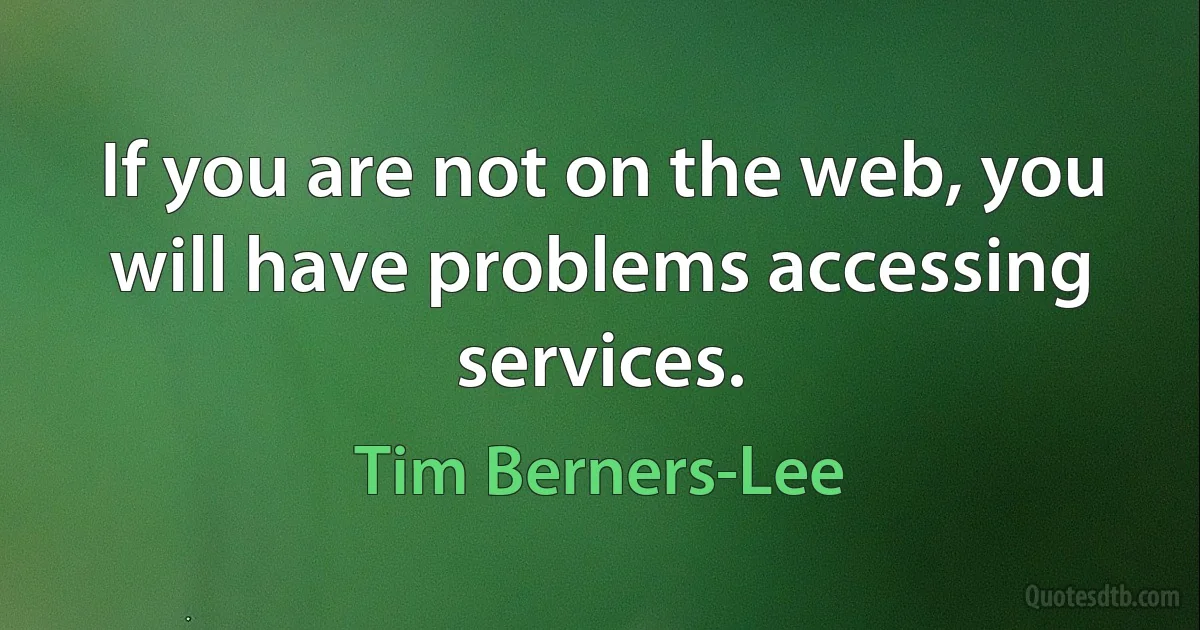 If you are not on the web, you will have problems accessing services. (Tim Berners-Lee)