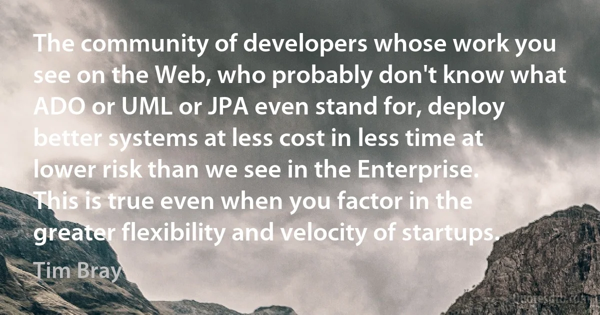 The community of developers whose work you see on the Web, who probably don't know what ADO or UML or JPA even stand for, deploy better systems at less cost in less time at lower risk than we see in the Enterprise. This is true even when you factor in the greater flexibility and velocity of startups. (Tim Bray)