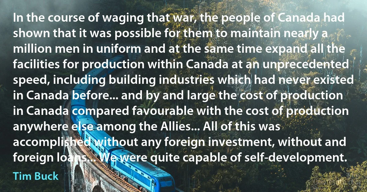 In the course of waging that war, the people of Canada had shown that it was possible for them to maintain nearly a million men in uniform and at the same time expand all the facilities for production within Canada at an unprecedented speed, including building industries which had never existed in Canada before... and by and large the cost of production in Canada compared favourable with the cost of production anywhere else among the Allies... All of this was accomplished without any foreign investment, without and foreign loans... We were quite capable of self-development. (Tim Buck)