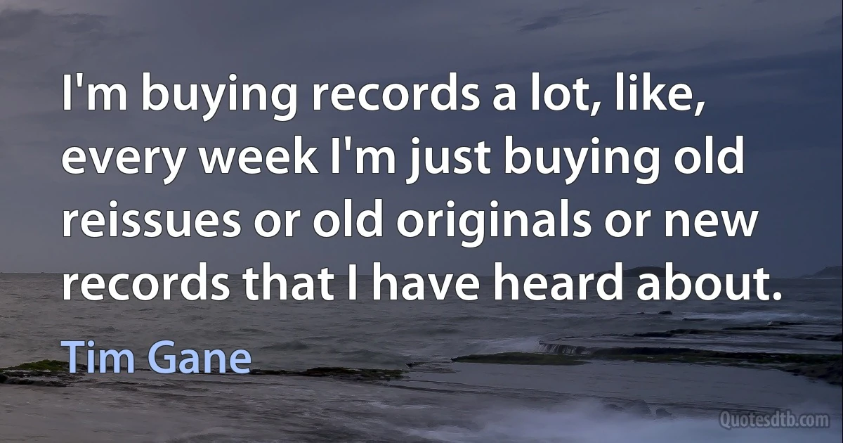 I'm buying records a lot, like, every week I'm just buying old reissues or old originals or new records that I have heard about. (Tim Gane)