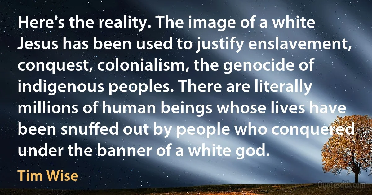 Here's the reality. The image of a white Jesus has been used to justify enslavement, conquest, colonialism, the genocide of indigenous peoples. There are literally millions of human beings whose lives have been snuffed out by people who conquered under the banner of a white god. (Tim Wise)