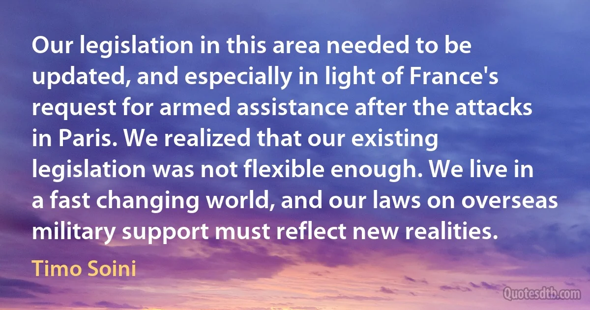 Our legislation in this area needed to be updated, and especially in light of France's request for armed assistance after the attacks in Paris. We realized that our existing legislation was not flexible enough. We live in a fast changing world, and our laws on overseas military support must reflect new realities. (Timo Soini)