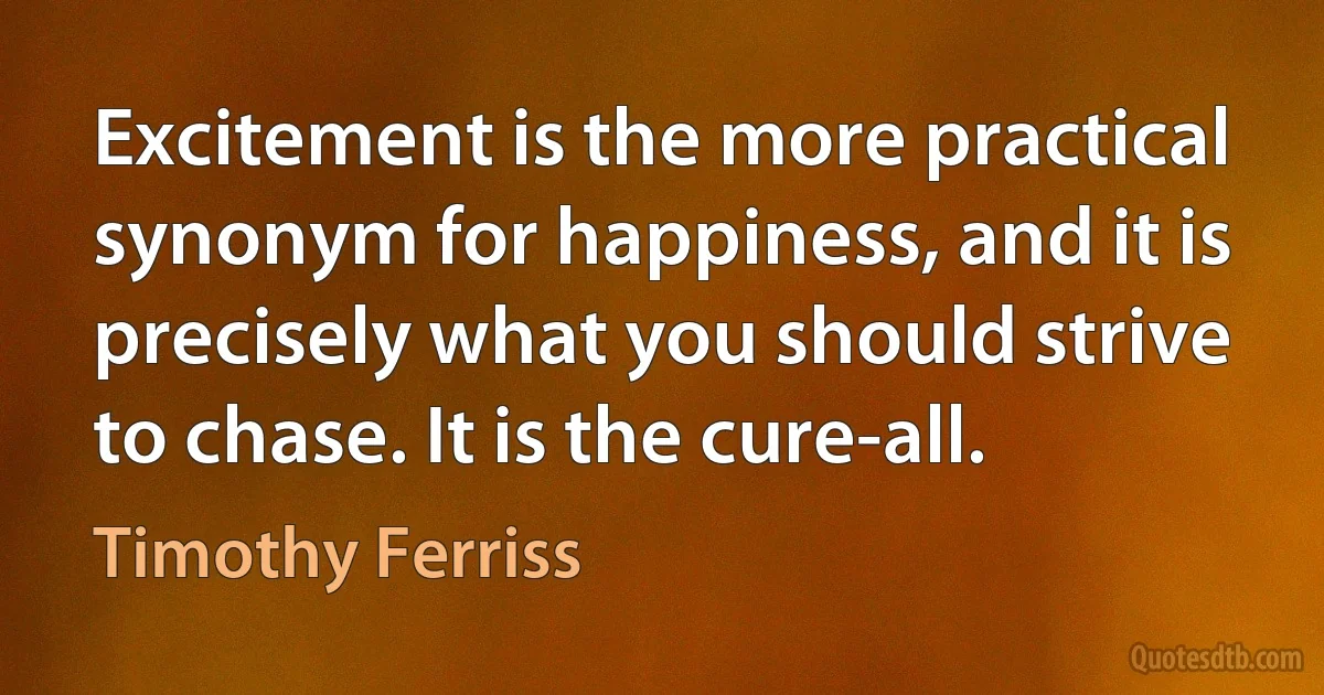 Excitement is the more practical synonym for happiness, and it is precisely what you should strive to chase. It is the cure-all. (Timothy Ferriss)