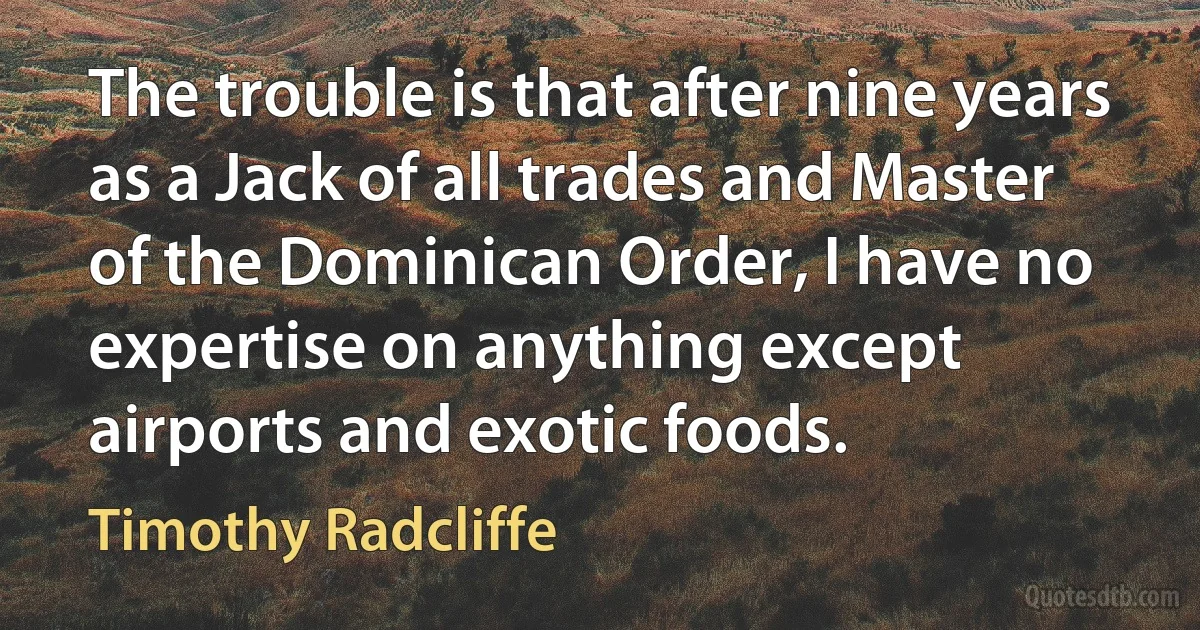 The trouble is that after nine years as a Jack of all trades and Master of the Dominican Order, I have no expertise on anything except airports and exotic foods. (Timothy Radcliffe)