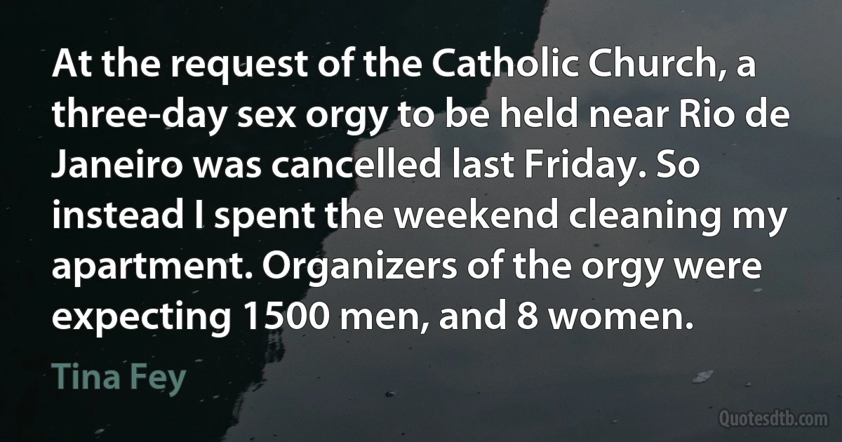 At the request of the Catholic Church, a three-day sex orgy to be held near Rio de Janeiro was cancelled last Friday. So instead I spent the weekend cleaning my apartment. Organizers of the orgy were expecting 1500 men, and 8 women. (Tina Fey)