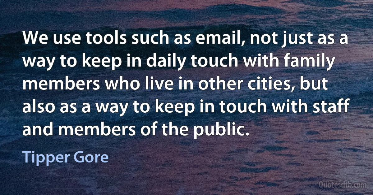 We use tools such as email, not just as a way to keep in daily touch with family members who live in other cities, but also as a way to keep in touch with staff and members of the public. (Tipper Gore)