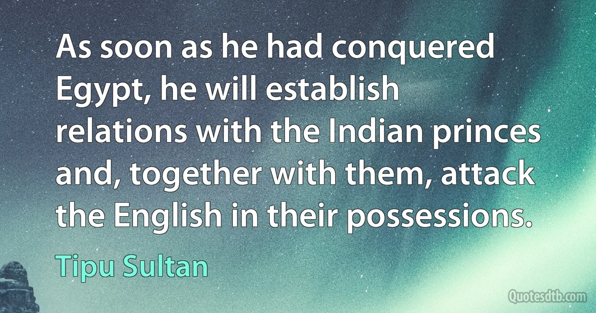 As soon as he had conquered Egypt, he will establish relations with the Indian princes and, together with them, attack the English in their possessions. (Tipu Sultan)