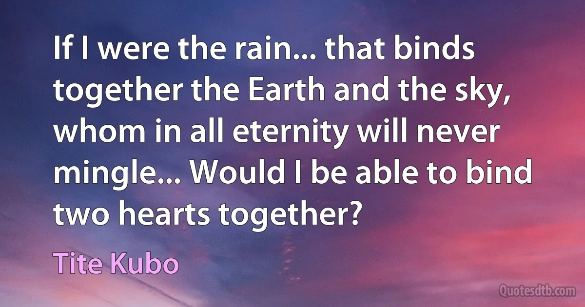 If I were the rain... that binds together the Earth and the sky, whom in all eternity will never mingle... Would I be able to bind two hearts together? (Tite Kubo)