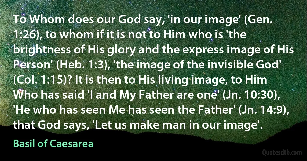 To Whom does our God say, 'in our image' (Gen. 1:26), to whom if it is not to Him who is 'the brightness of His glory and the express image of His Person' (Heb. 1:3), 'the image of the invisible God' (Col. 1:15)? It is then to His living image, to Him Who has said 'I and My Father are one' (Jn. 10:30), 'He who has seen Me has seen the Father' (Jn. 14:9), that God says, 'Let us make man in our image'. (Basil of Caesarea)