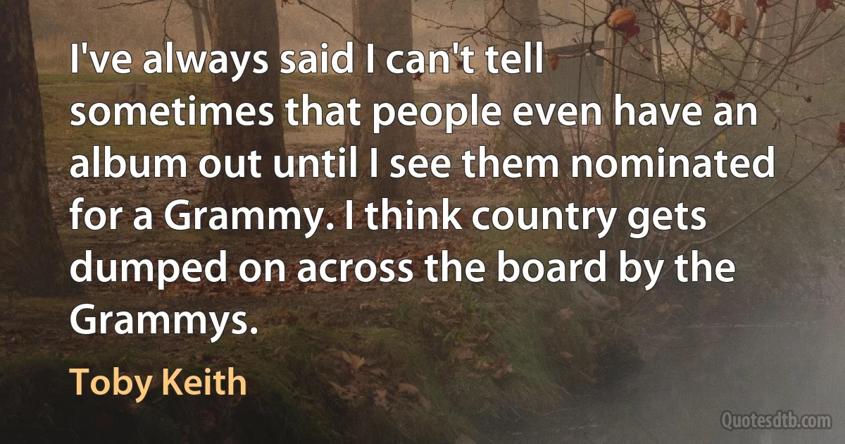 I've always said I can't tell sometimes that people even have an album out until I see them nominated for a Grammy. I think country gets dumped on across the board by the Grammys. (Toby Keith)