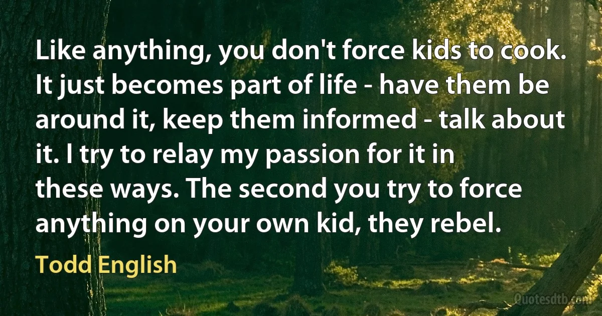 Like anything, you don't force kids to cook. It just becomes part of life - have them be around it, keep them informed - talk about it. I try to relay my passion for it in these ways. The second you try to force anything on your own kid, they rebel. (Todd English)