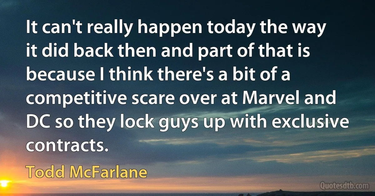 It can't really happen today the way it did back then and part of that is because I think there's a bit of a competitive scare over at Marvel and DC so they lock guys up with exclusive contracts. (Todd McFarlane)