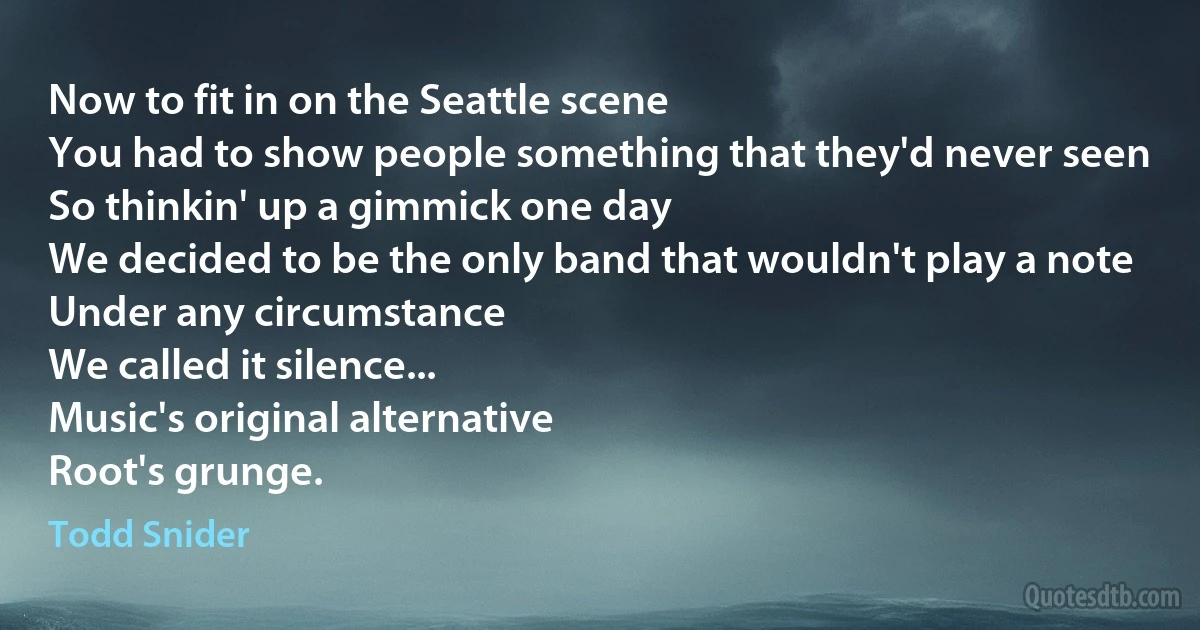 Now to fit in on the Seattle scene
You had to show people something that they'd never seen
So thinkin' up a gimmick one day
We decided to be the only band that wouldn't play a note
Under any circumstance
We called it silence...
Music's original alternative
Root's grunge. (Todd Snider)