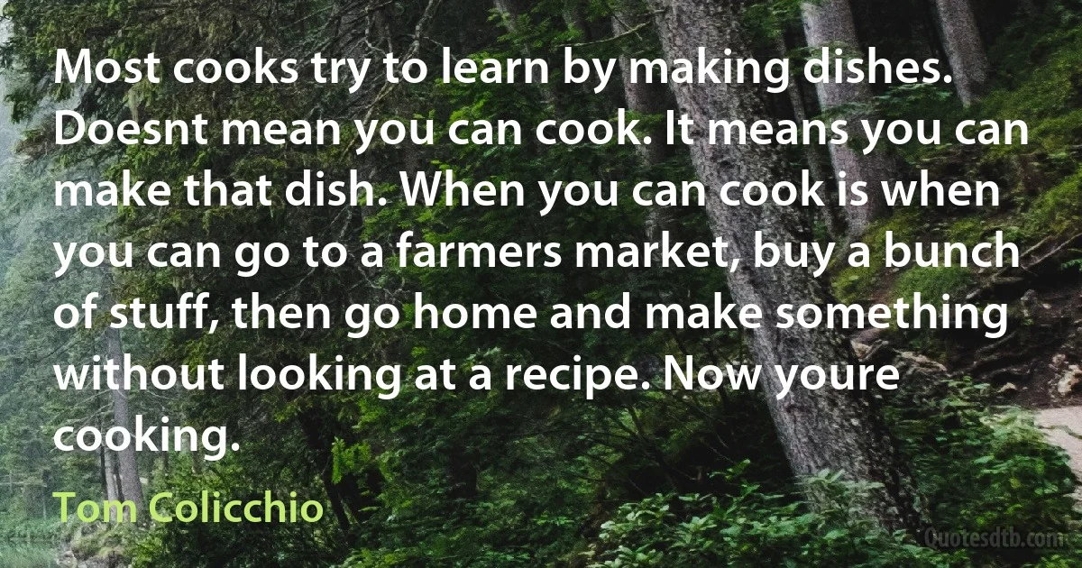 Most cooks try to learn by making dishes. Doesnt mean you can cook. It means you can make that dish. When you can cook is when you can go to a farmers market, buy a bunch of stuff, then go home and make something without looking at a recipe. Now youre cooking. (Tom Colicchio)