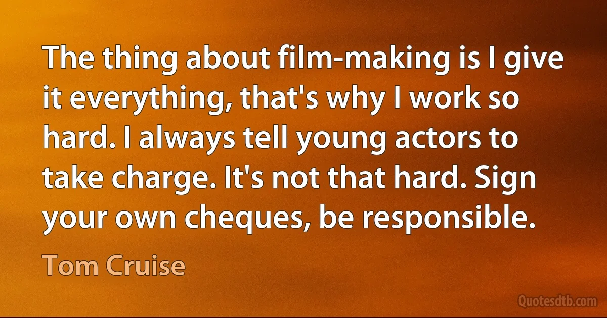 The thing about film-making is I give it everything, that's why I work so hard. I always tell young actors to take charge. It's not that hard. Sign your own cheques, be responsible. (Tom Cruise)