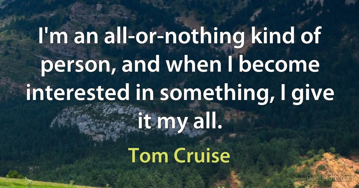 I'm an all-or-nothing kind of person, and when I become interested in something, I give it my all. (Tom Cruise)