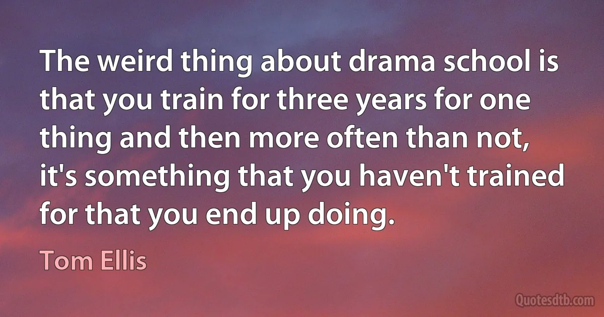 The weird thing about drama school is that you train for three years for one thing and then more often than not, it's something that you haven't trained for that you end up doing. (Tom Ellis)