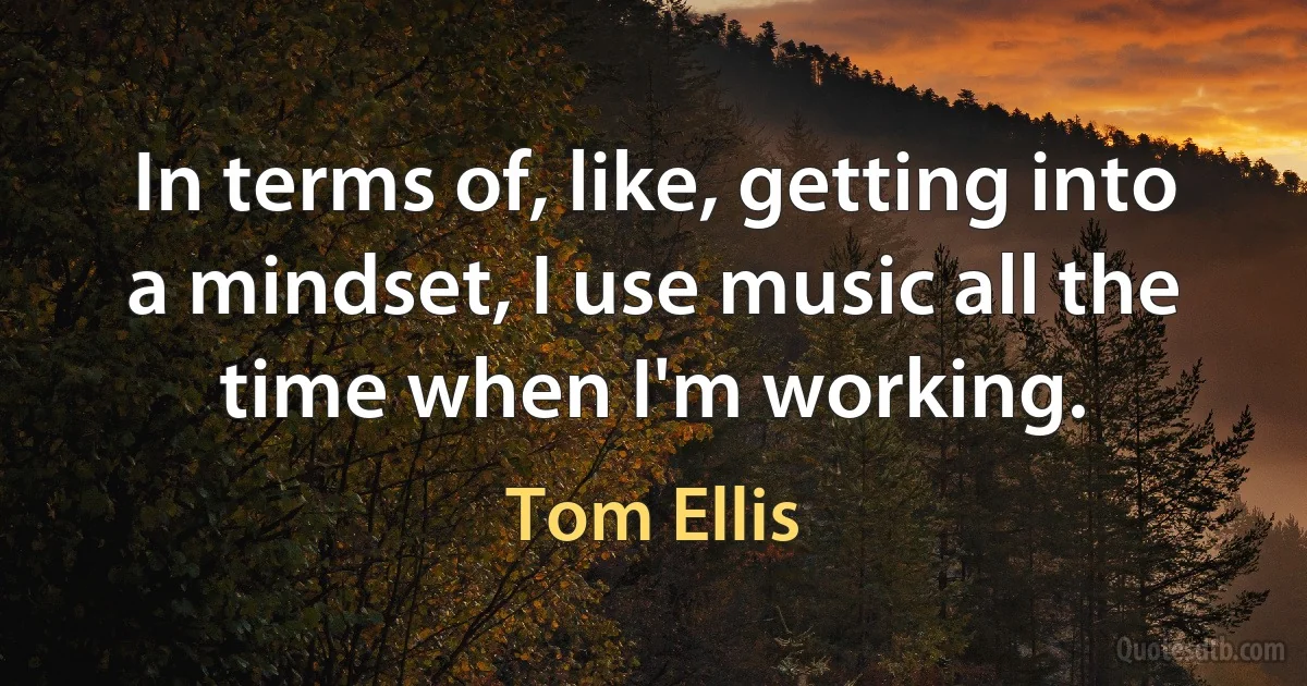 In terms of, like, getting into a mindset, I use music all the time when I'm working. (Tom Ellis)