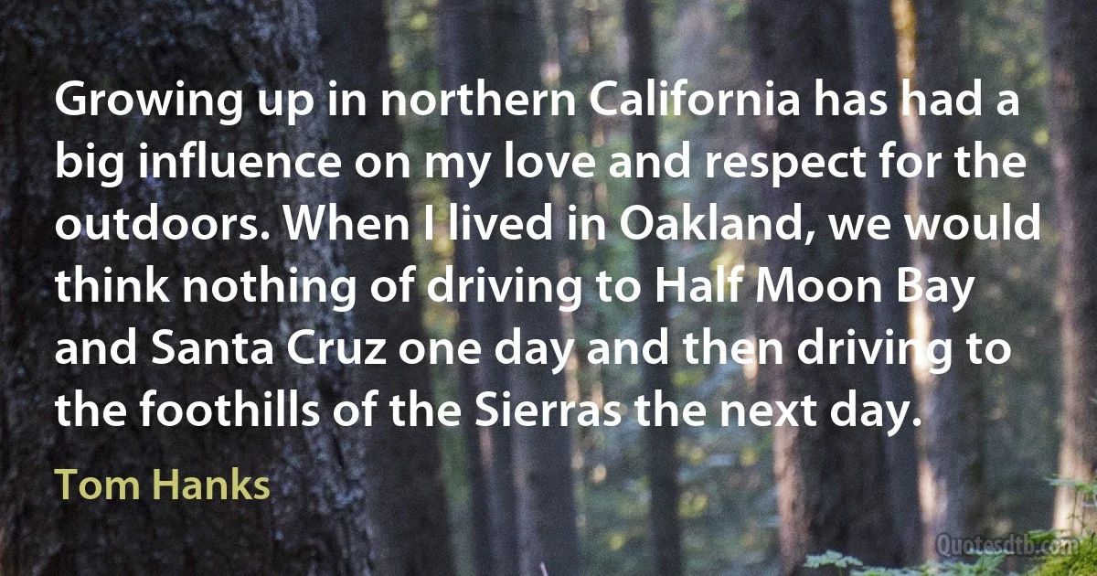 Growing up in northern California has had a big influence on my love and respect for the outdoors. When I lived in Oakland, we would think nothing of driving to Half Moon Bay and Santa Cruz one day and then driving to the foothills of the Sierras the next day. (Tom Hanks)