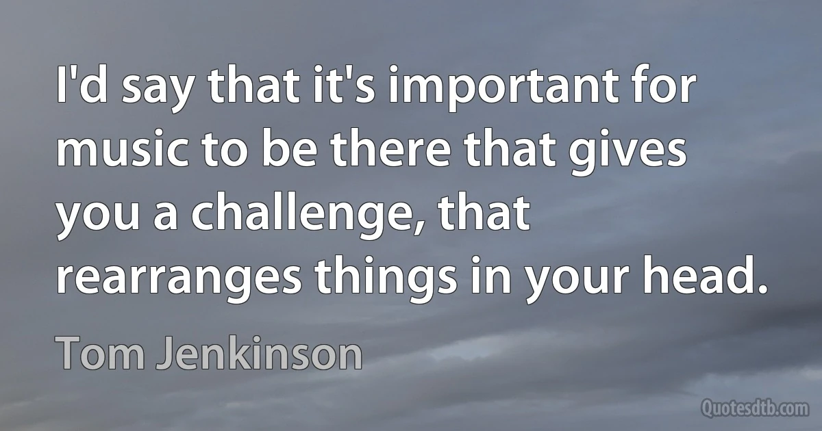 I'd say that it's important for music to be there that gives you a challenge, that rearranges things in your head. (Tom Jenkinson)