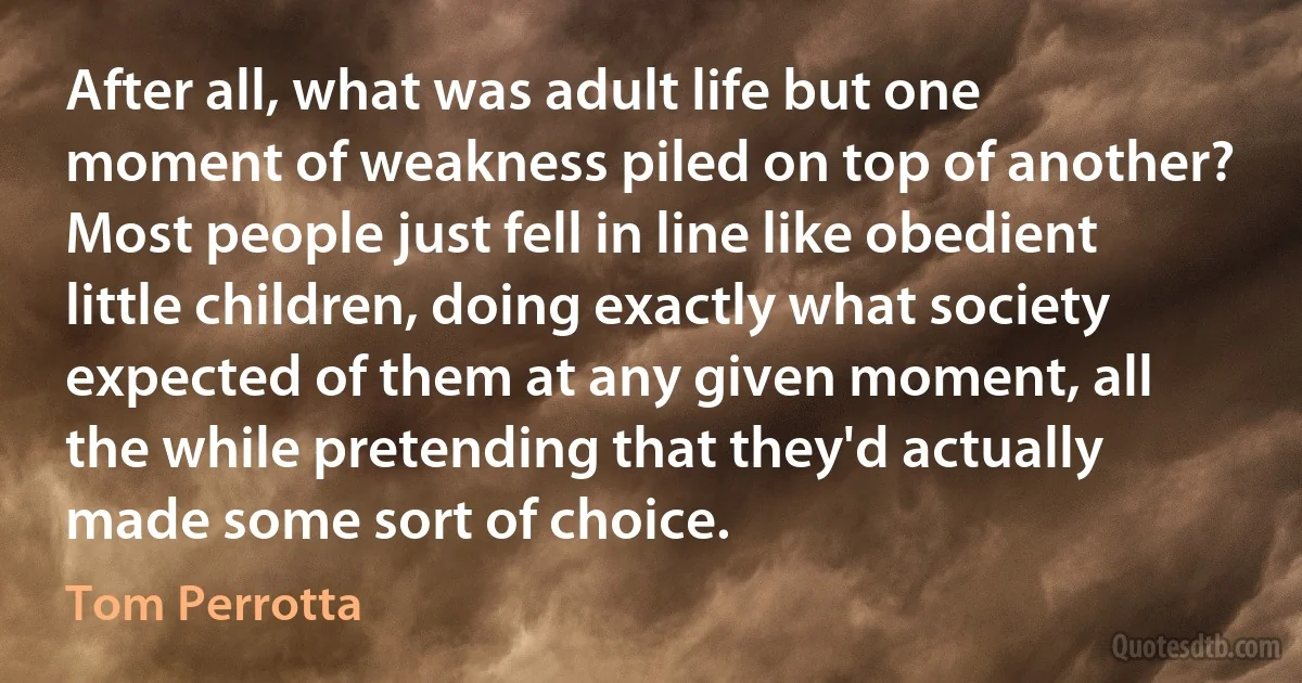 After all, what was adult life but one moment of weakness piled on top of another? Most people just fell in line like obedient little children, doing exactly what society expected of them at any given moment, all the while pretending that they'd actually made some sort of choice. (Tom Perrotta)