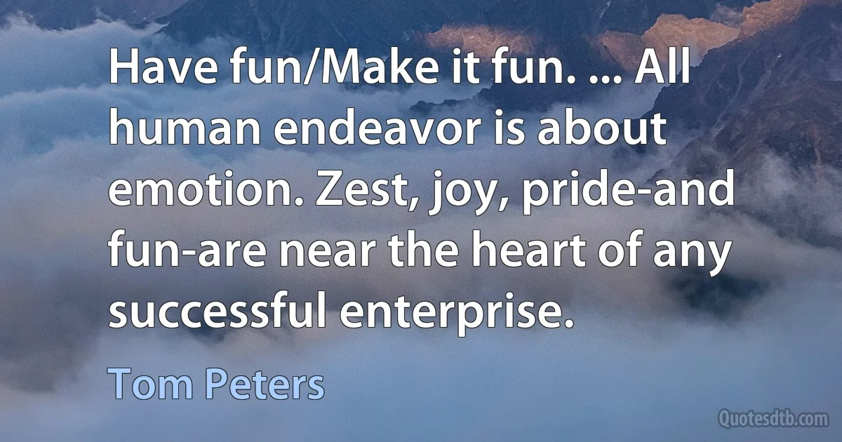 Have fun/Make it fun. ... All human endeavor is about emotion. Zest, joy, pride-and fun-are near the heart of any successful enterprise. (Tom Peters)