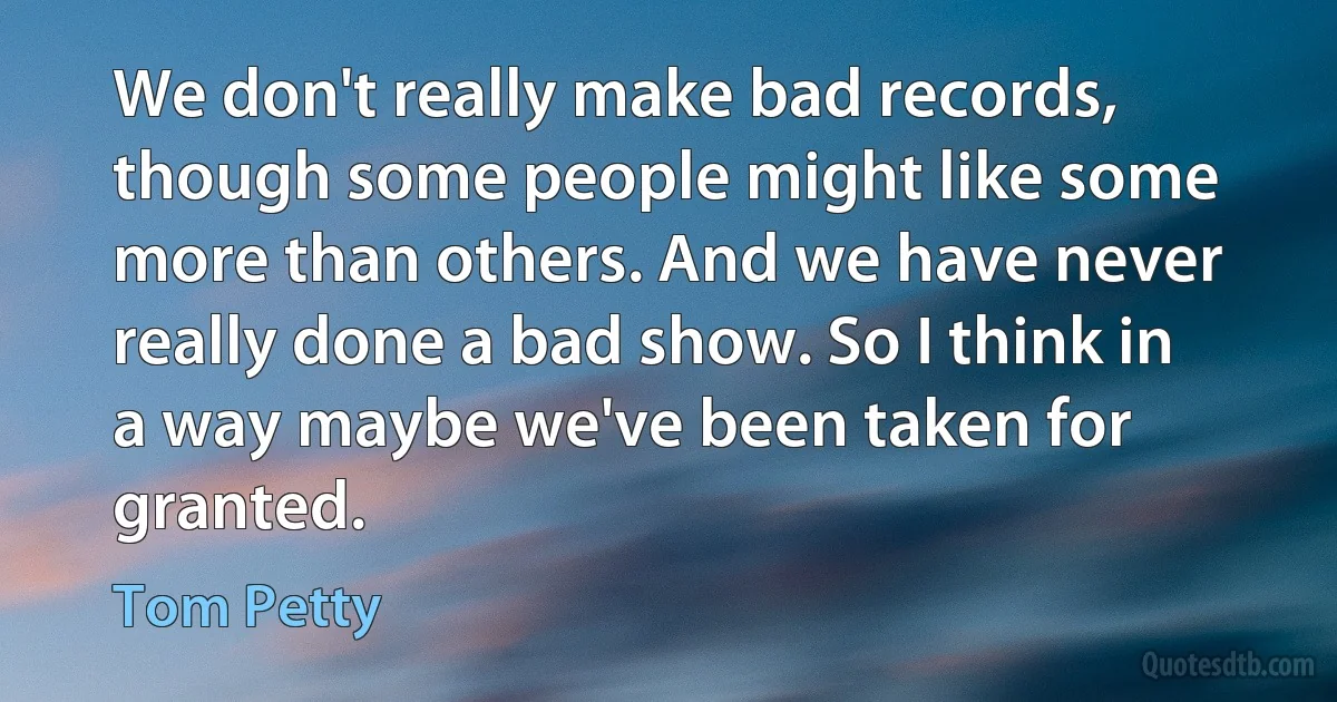 We don't really make bad records, though some people might like some more than others. And we have never really done a bad show. So I think in a way maybe we've been taken for granted. (Tom Petty)