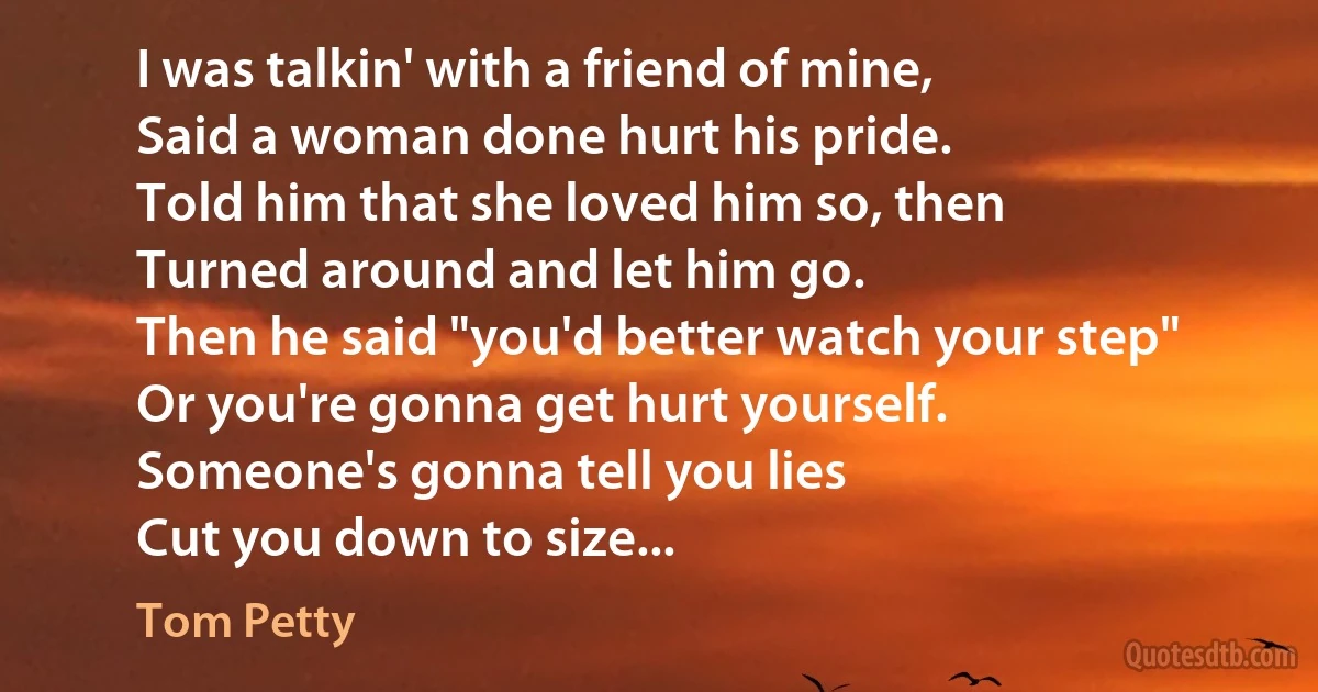 I was talkin' with a friend of mine,
Said a woman done hurt his pride.
Told him that she loved him so, then
Turned around and let him go.
Then he said "you'd better watch your step"
Or you're gonna get hurt yourself.
Someone's gonna tell you lies
Cut you down to size... (Tom Petty)