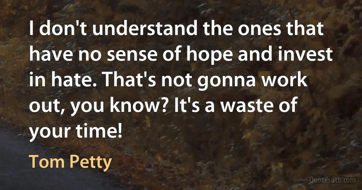 I don't understand the ones that have no sense of hope and invest in hate. That's not gonna work out, you know? It's a waste of your time! (Tom Petty)