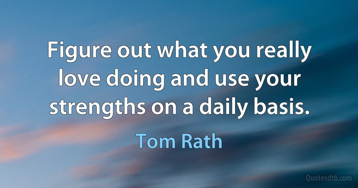 Figure out what you really love doing and use your strengths on a daily basis. (Tom Rath)