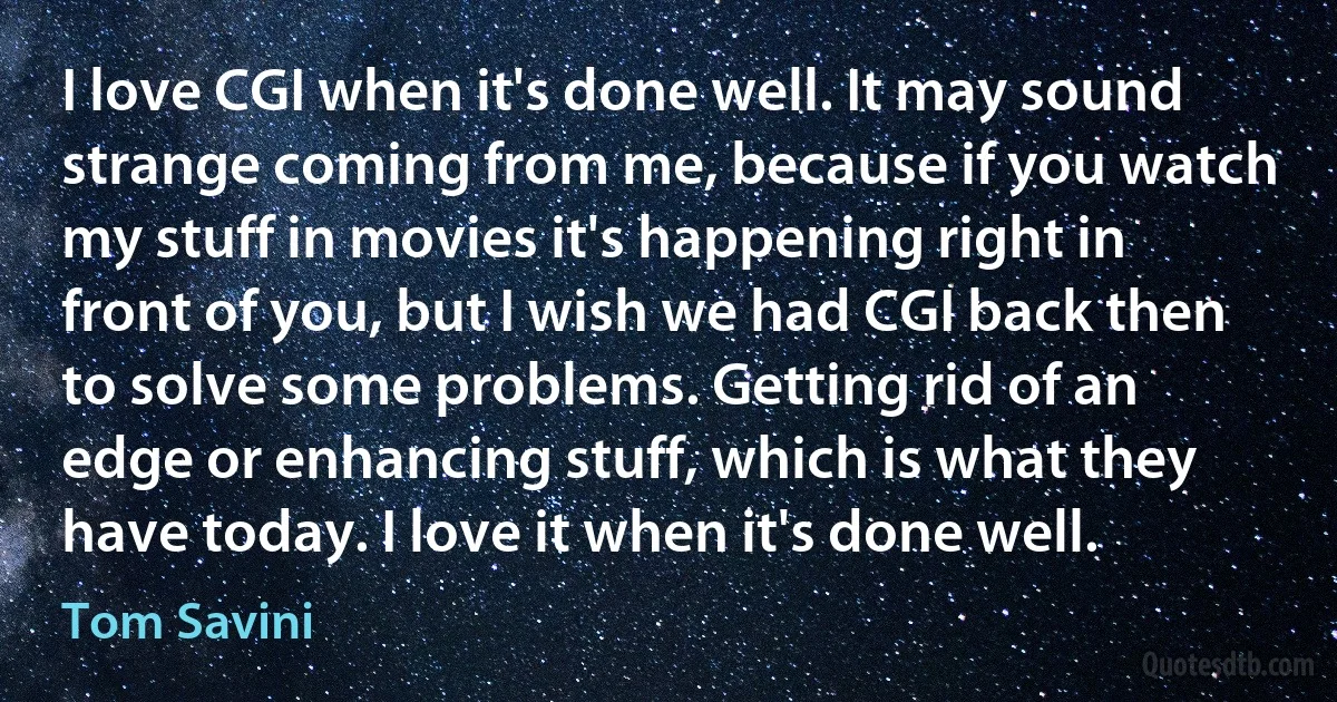 I love CGI when it's done well. It may sound strange coming from me, because if you watch my stuff in movies it's happening right in front of you, but I wish we had CGI back then to solve some problems. Getting rid of an edge or enhancing stuff, which is what they have today. I love it when it's done well. (Tom Savini)