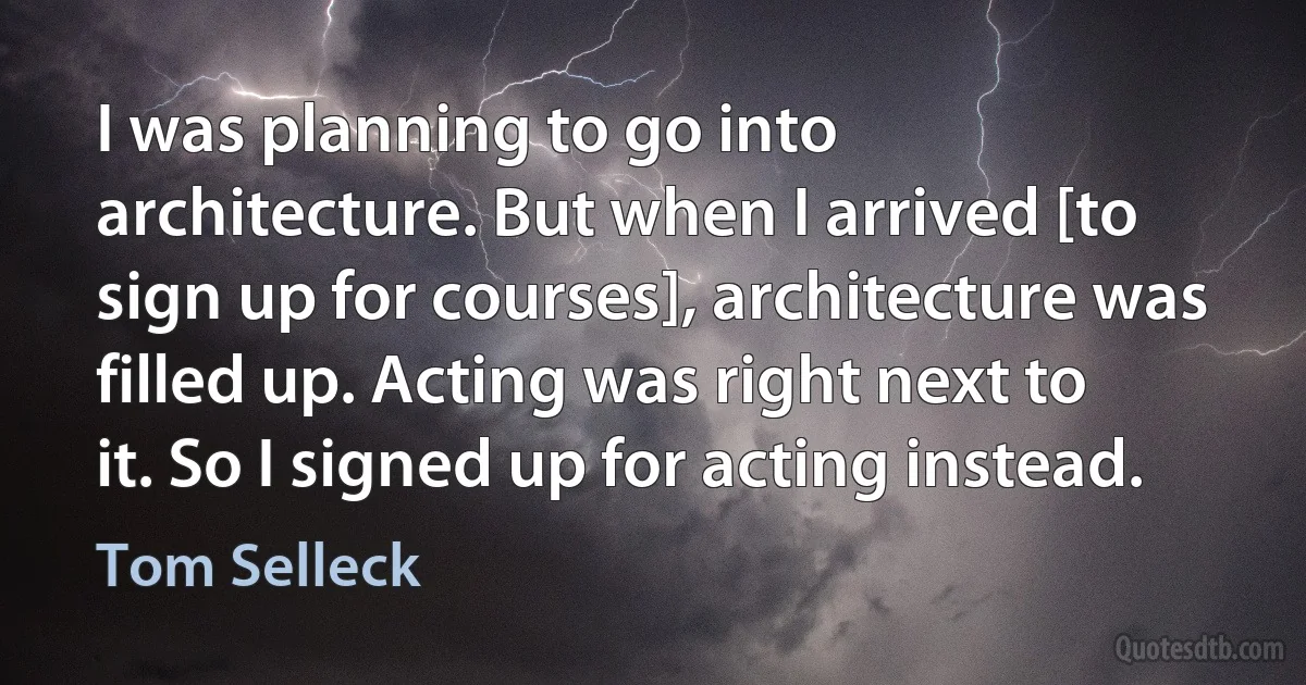 I was planning to go into architecture. But when I arrived [to sign up for courses], architecture was filled up. Acting was right next to it. So I signed up for acting instead. (Tom Selleck)