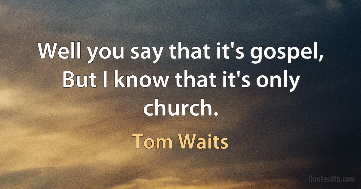 Well you say that it's gospel,
But I know that it's only church. (Tom Waits)