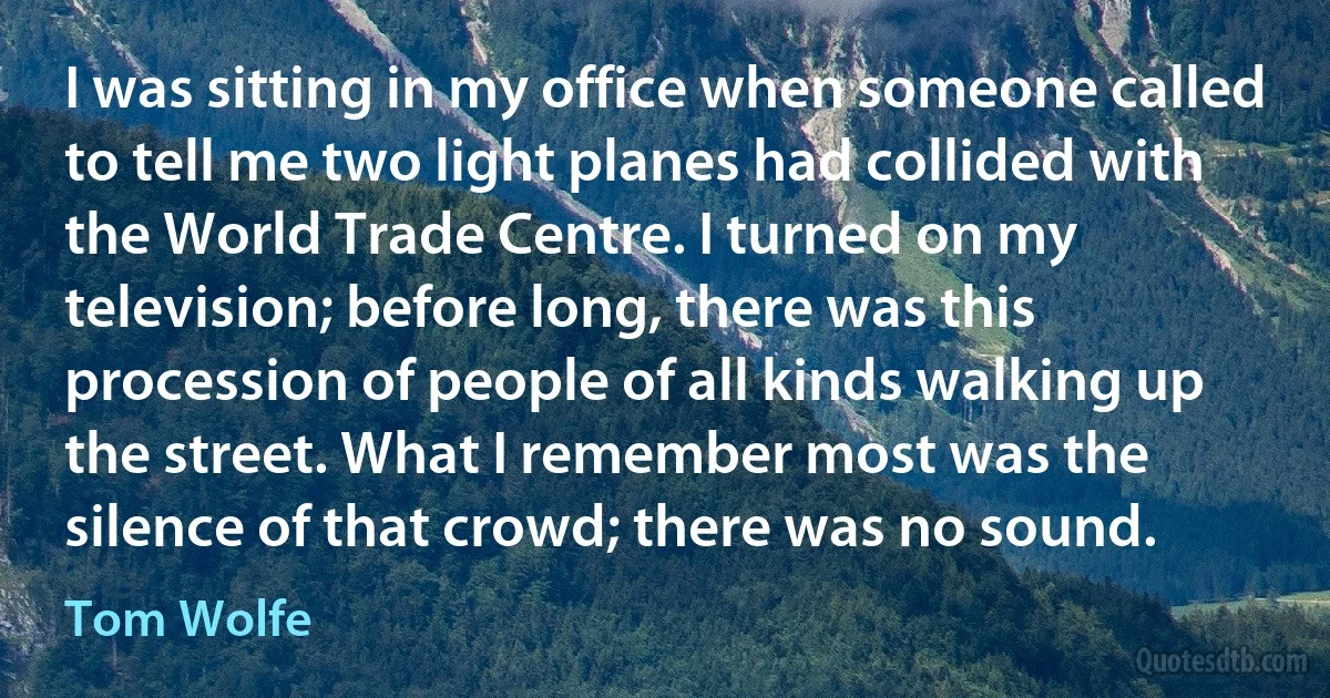 I was sitting in my office when someone called to tell me two light planes had collided with the World Trade Centre. I turned on my television; before long, there was this procession of people of all kinds walking up the street. What I remember most was the silence of that crowd; there was no sound. (Tom Wolfe)