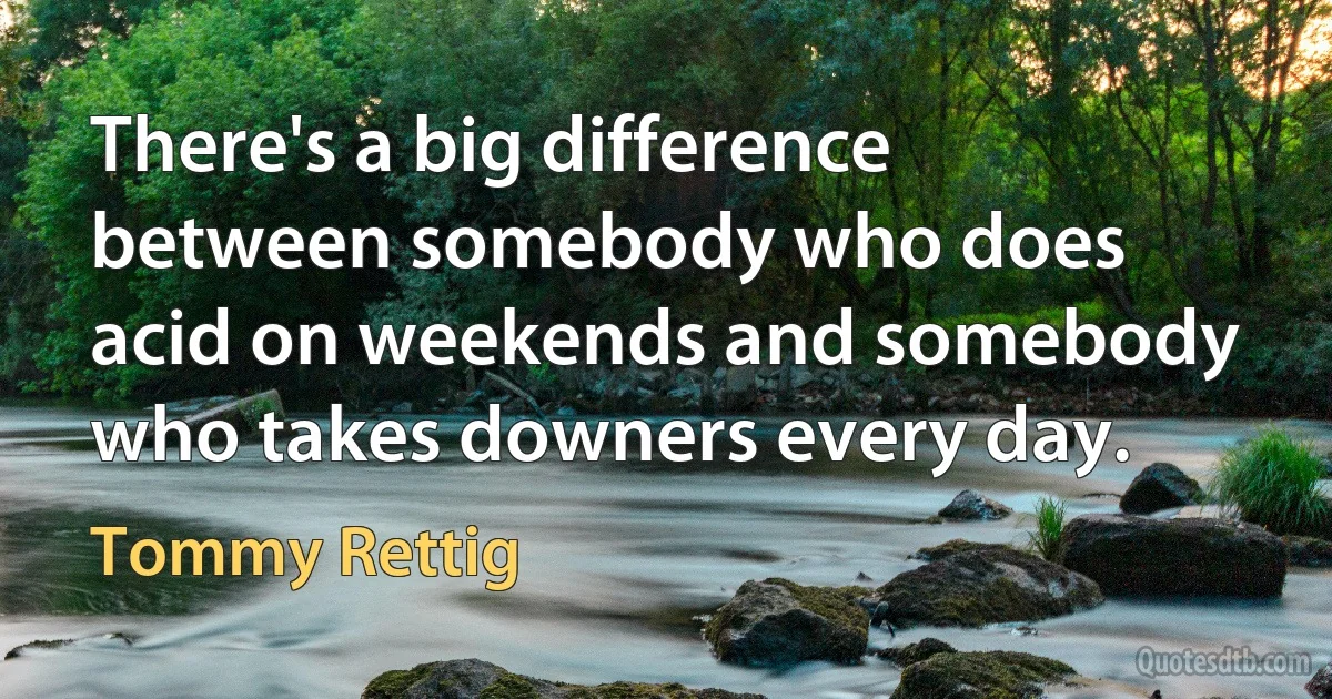 There's a big difference between somebody who does acid on weekends and somebody who takes downers every day. (Tommy Rettig)