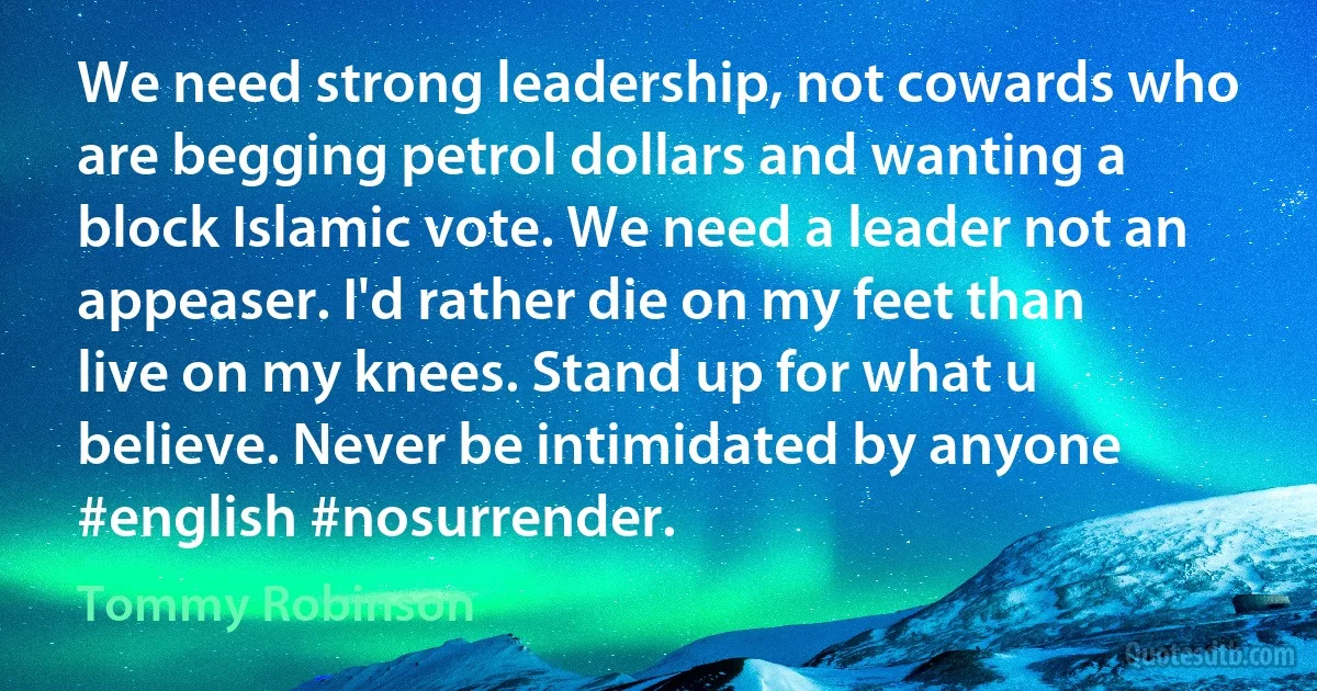 We need strong leadership, not cowards who are begging petrol dollars and wanting a block Islamic vote. We need a leader not an appeaser. I'd rather die on my feet than live on my knees. Stand up for what u believe. Never be intimidated by anyone #english #nosurrender. (Tommy Robinson)