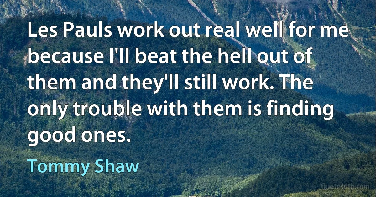 Les Pauls work out real well for me because I'll beat the hell out of them and they'll still work. The only trouble with them is finding good ones. (Tommy Shaw)