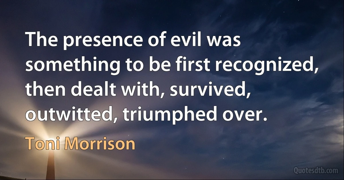 The presence of evil was something to be first recognized, then dealt with, survived, outwitted, triumphed over. (Toni Morrison)