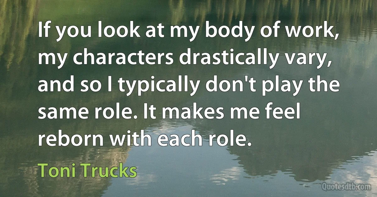 If you look at my body of work, my characters drastically vary, and so I typically don't play the same role. It makes me feel reborn with each role. (Toni Trucks)