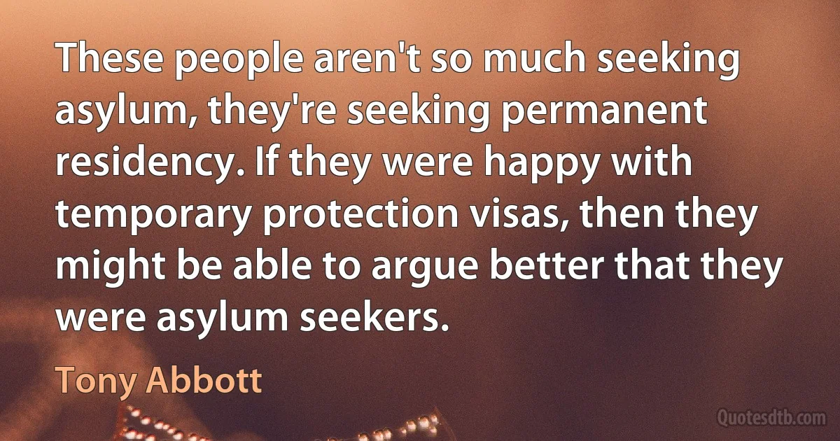 These people aren't so much seeking asylum, they're seeking permanent residency. If they were happy with temporary protection visas, then they might be able to argue better that they were asylum seekers. (Tony Abbott)