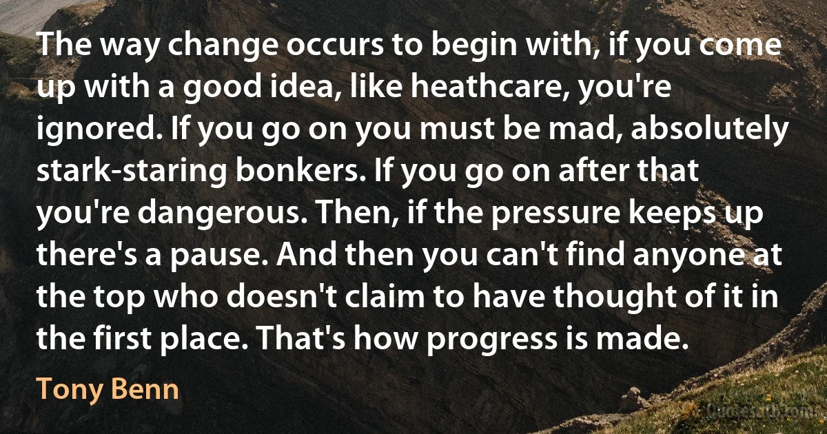 The way change occurs to begin with, if you come up with a good idea, like heathcare, you're ignored. If you go on you must be mad, absolutely stark-staring bonkers. If you go on after that you're dangerous. Then, if the pressure keeps up there's a pause. And then you can't find anyone at the top who doesn't claim to have thought of it in the first place. That's how progress is made. (Tony Benn)