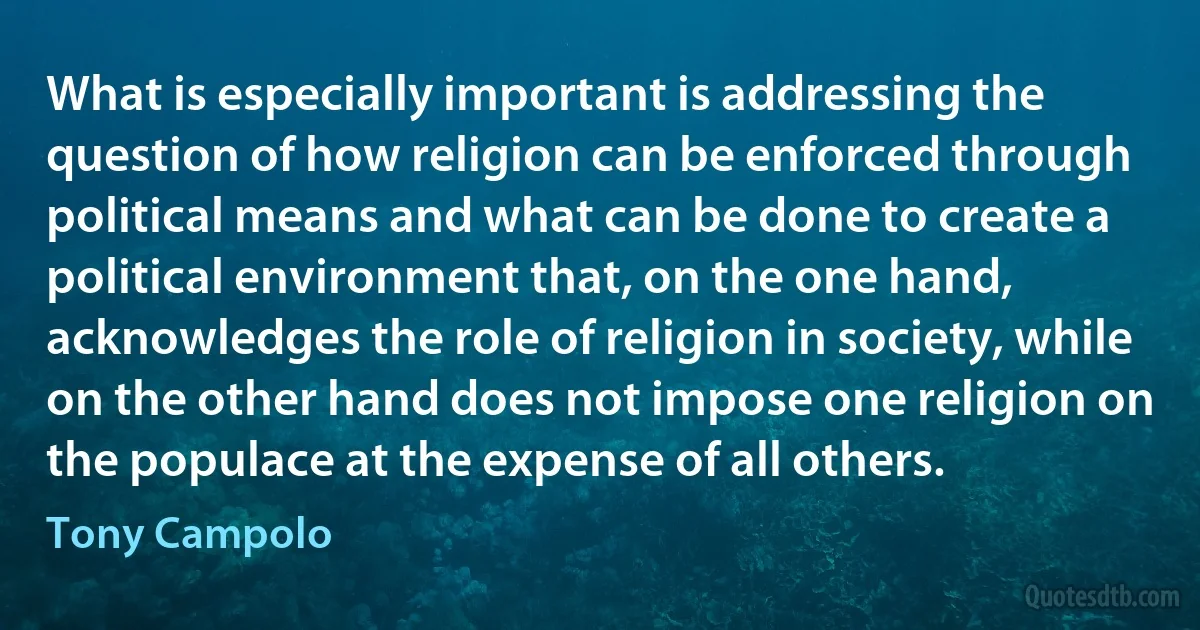 What is especially important is addressing the question of how religion can be enforced through political means and what can be done to create a political environment that, on the one hand, acknowledges the role of religion in society, while on the other hand does not impose one religion on the populace at the expense of all others. (Tony Campolo)