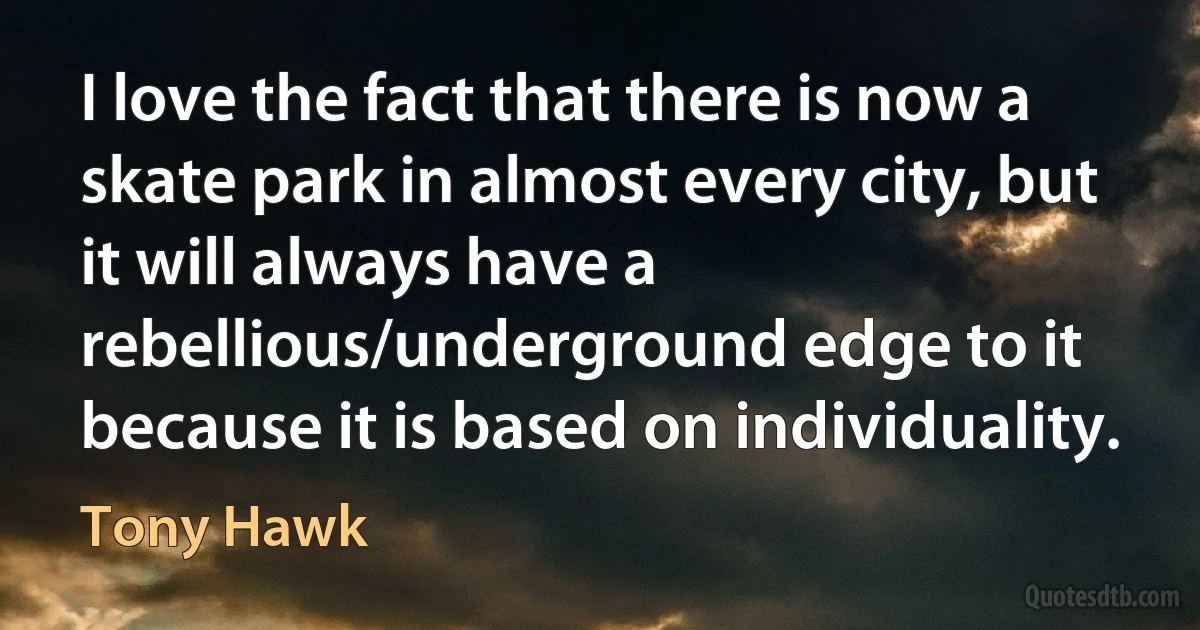 I love the fact that there is now a skate park in almost every city, but it will always have a rebellious/underground edge to it because it is based on individuality. (Tony Hawk)