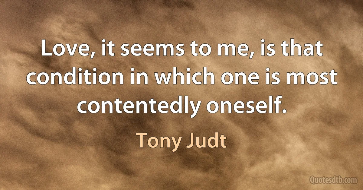 Love, it seems to me, is that condition in which one is most contentedly oneself. (Tony Judt)