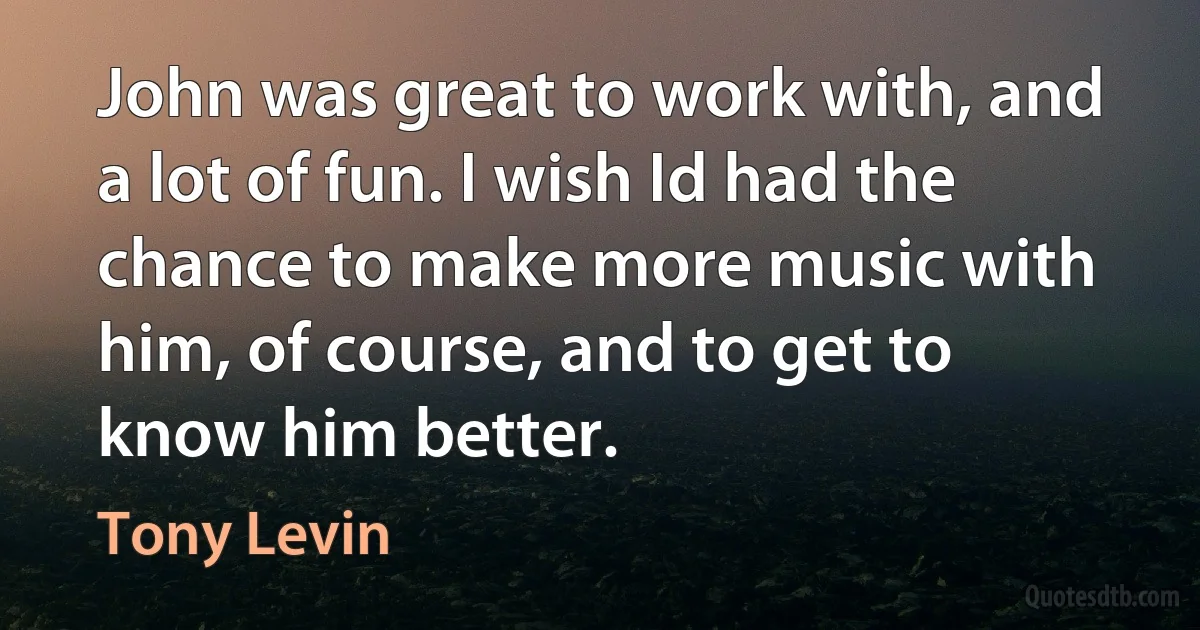 John was great to work with, and a lot of fun. I wish Id had the chance to make more music with him, of course, and to get to know him better. (Tony Levin)