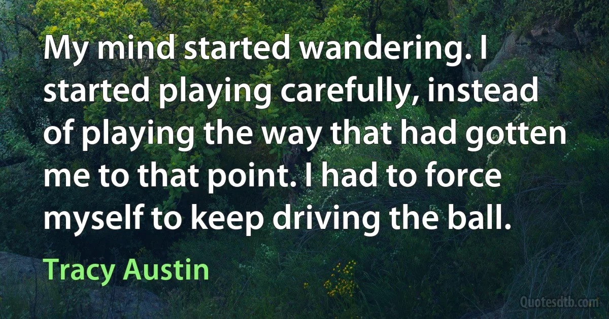 My mind started wandering. I started playing carefully, instead of playing the way that had gotten me to that point. I had to force myself to keep driving the ball. (Tracy Austin)