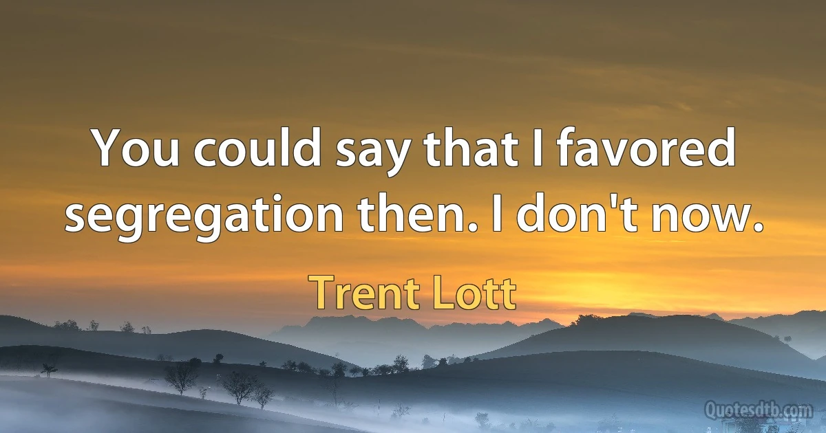 You could say that I favored segregation then. I don't now. (Trent Lott)