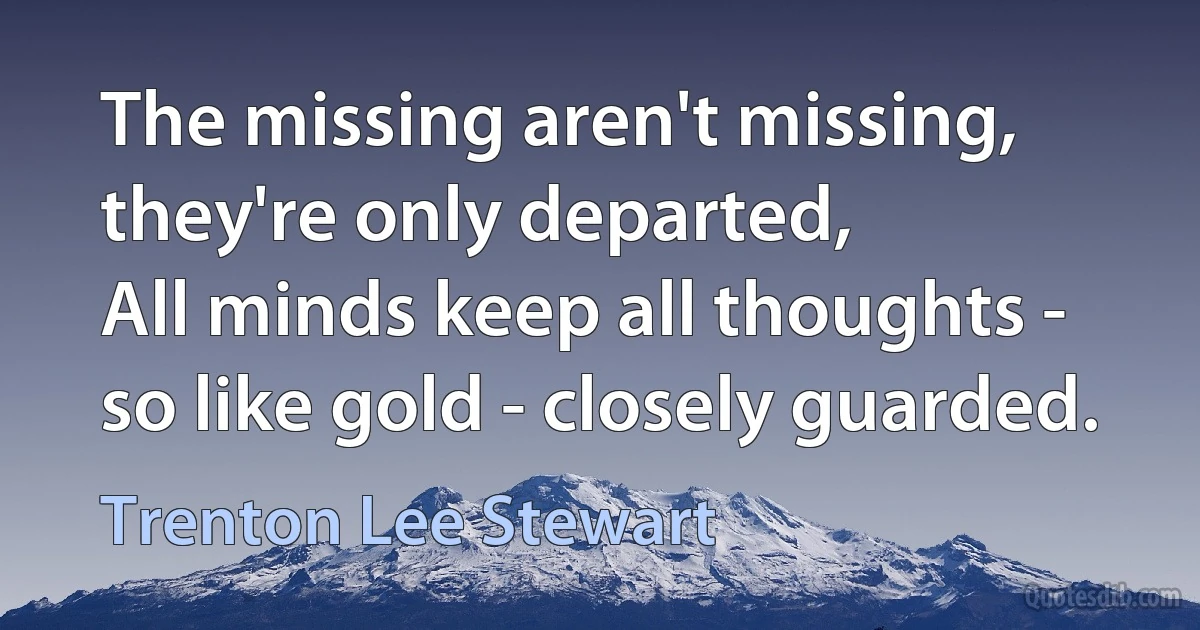 The missing aren't missing, they're only departed,
All minds keep all thoughts - so like gold - closely guarded. (Trenton Lee Stewart)